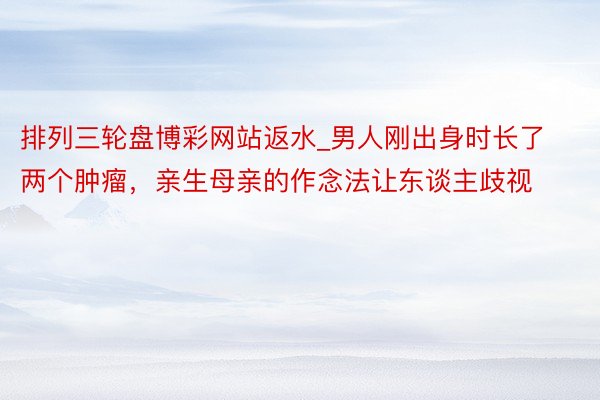 排列三轮盘博彩网站返水_男人刚出身时长了两个肿瘤，亲生母亲的作念法让东谈主歧视