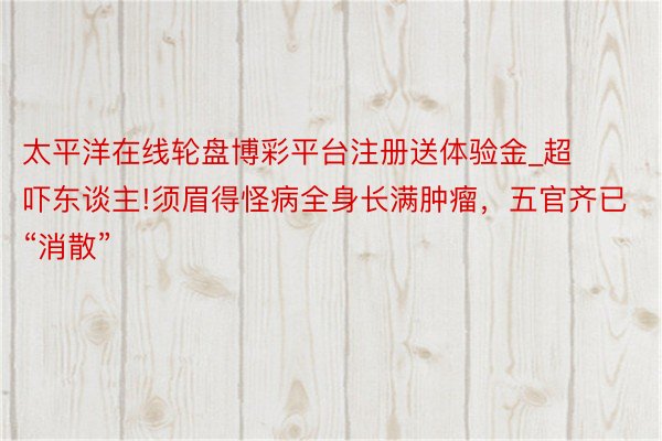 太平洋在线轮盘博彩平台注册送体验金_超吓东谈主!须眉得怪病全身长满肿瘤，五官齐已“消散”