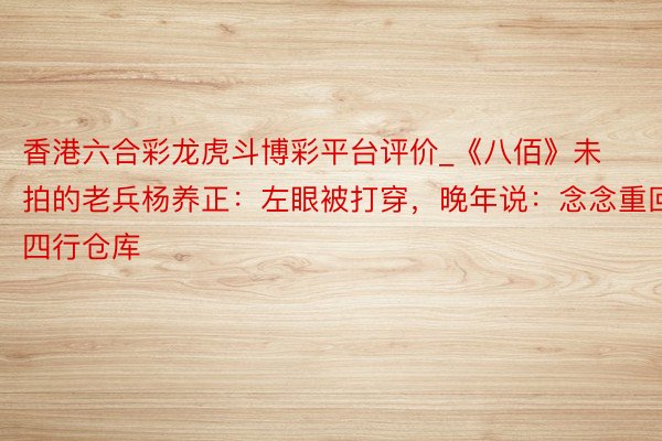 香港六合彩龙虎斗博彩平台评价_《八佰》未拍的老兵杨养正：左眼被打穿，晚年说：念念重回四行仓库