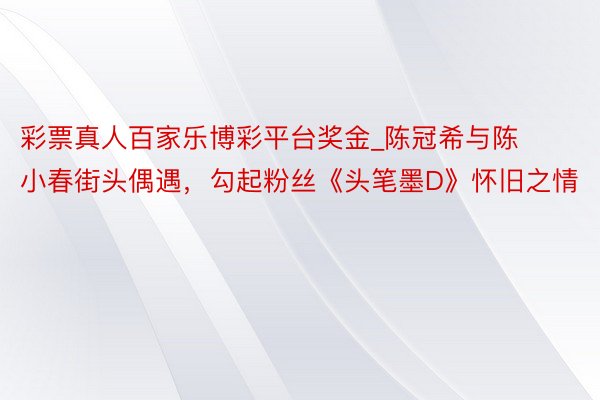 彩票真人百家乐博彩平台奖金_陈冠希与陈小春街头偶遇，勾起粉丝《头笔墨D》怀旧之情