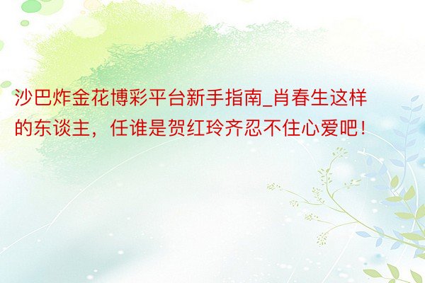 沙巴炸金花博彩平台新手指南_肖春生这样的东谈主，任谁是贺红玲齐忍不住心爱吧！