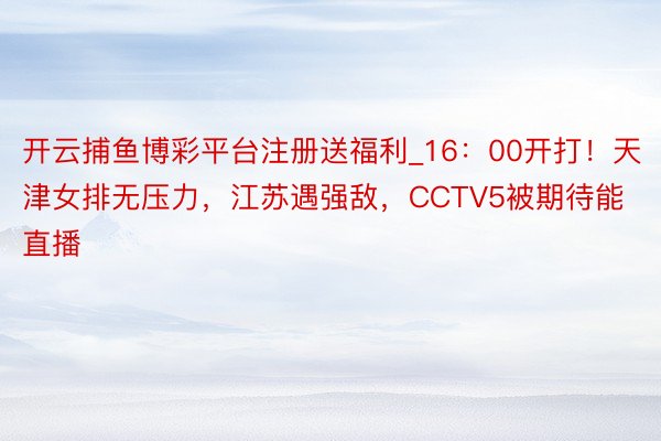 开云捕鱼博彩平台注册送福利_16：00开打！天津女排无压力，江苏遇强敌，CCTV5被期待能直播