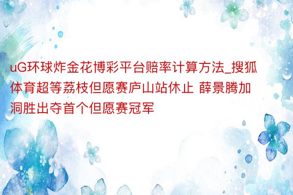 uG环球炸金花博彩平台赔率计算方法_搜狐体育超等荔枝但愿赛庐山站休止 薛景腾加洞胜出夺首个但愿赛冠军