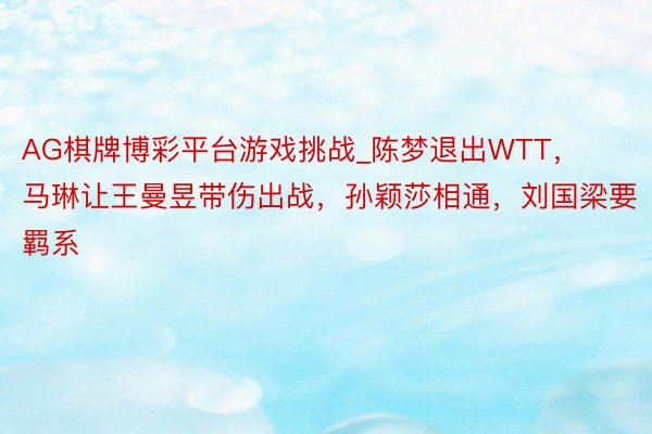 AG棋牌博彩平台游戏挑战_陈梦退出WTT，马琳让王曼昱带伤出战，孙颖莎相通，刘国梁要羁系