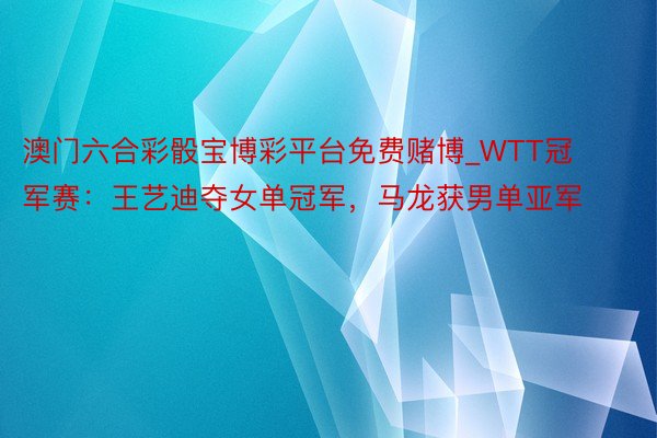 澳门六合彩骰宝博彩平台免费赌博_WTT冠军赛：王艺迪夺女单冠军，马龙获男单亚军