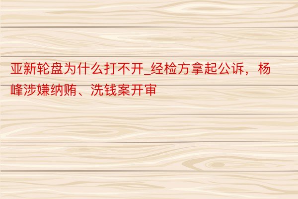 亚新轮盘为什么打不开_经检方拿起公诉，杨峰涉嫌纳贿、洗钱案开审