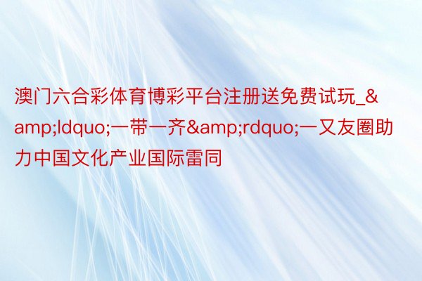 澳门六合彩体育博彩平台注册送免费试玩_&ldquo;一带一齐&rdquo;一又友圈助力中国文化产业国际雷同
