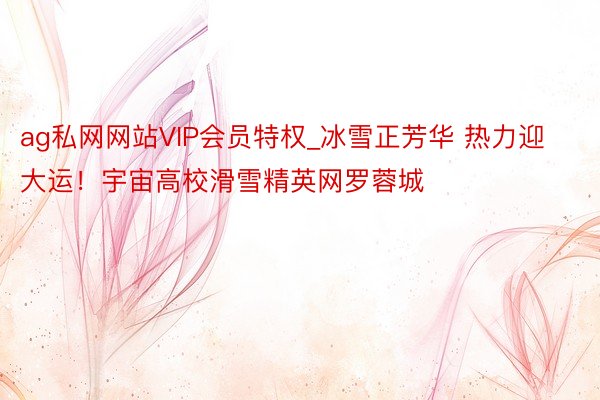 ag私网网站VIP会员特权_冰雪正芳华 热力迎大运！宇宙高校滑雪精英网罗蓉城