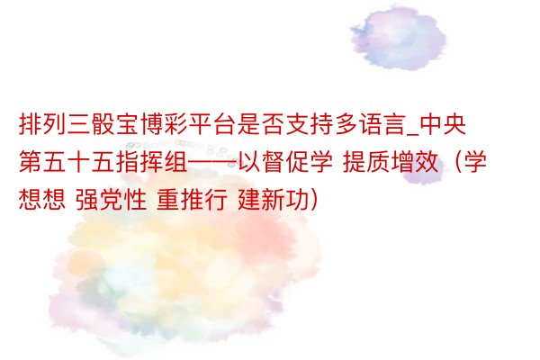 排列三骰宝博彩平台是否支持多语言_中央第五十五指挥组——以督促学 提质增效（学想想 强党性 重推行 建新功）