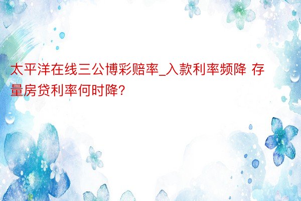 太平洋在线三公博彩赔率_入款利率频降 存量房贷利率何时降？