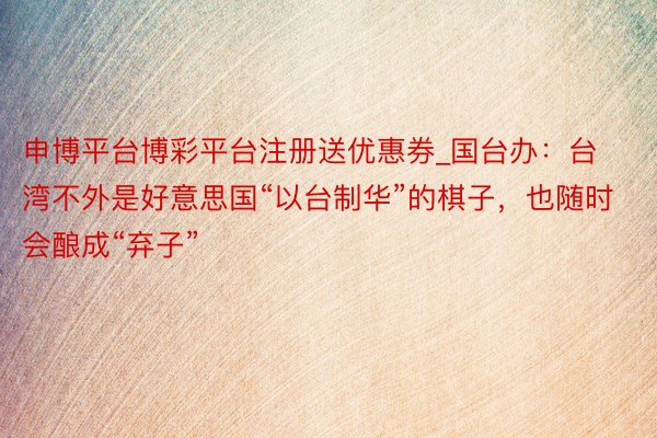 申博平台博彩平台注册送优惠券_国台办：台湾不外是好意思国“以台制华”的棋子，也随时会酿成“弃子”