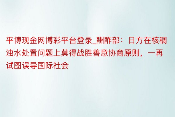 平博现金网博彩平台登录_酬酢部：日方在核稠浊水处置问题上莫得战胜善意协商原则，一再试图误导国际社会