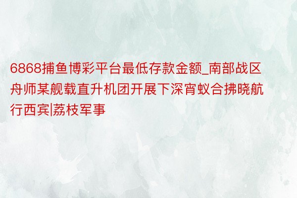 6868捕鱼博彩平台最低存款金额_南部战区舟师某舰载直升机团开展下深宵蚁合拂晓航行西宾|荔枝军事