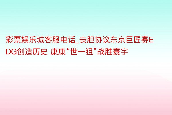 彩票娱乐城客服电话_丧胆协议东京巨匠赛EDG创造历史 康康“世一狙”战胜寰宇