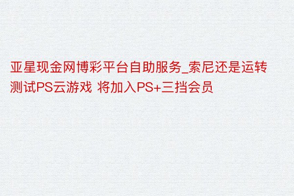 亚星现金网博彩平台自助服务_索尼还是运转测试PS云游戏 将加入PS+三挡会员