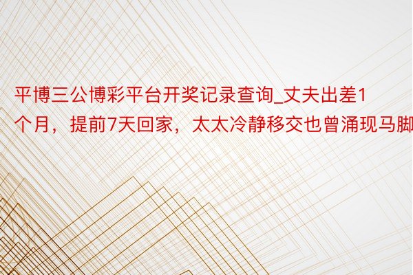 平博三公博彩平台开奖记录查询_丈夫出差1个月，提前7天回家，太太冷静移交也曾涌现马脚