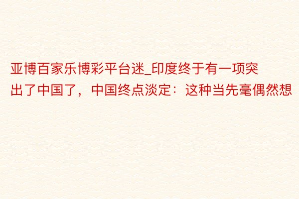亚博百家乐博彩平台迷_印度终于有一项突出了中国了，中国终点淡定：这种当先毫偶然想