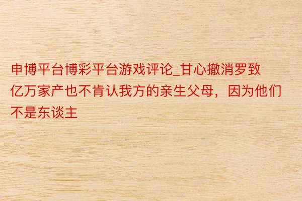 申博平台博彩平台游戏评论_甘心撤消罗致亿万家产也不肯认我方的亲生父母，因为他们不是东谈主