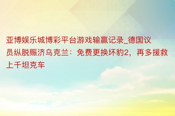 亚博娱乐城博彩平台游戏输赢记录_德国议员纵脱赈济乌克兰：免费更换坏豹2，再多援救上千坦克车