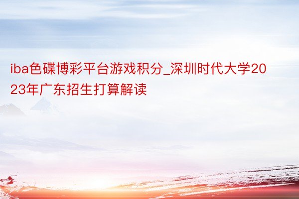 iba色碟博彩平台游戏积分_深圳时代大学2023年广东招生打算解读